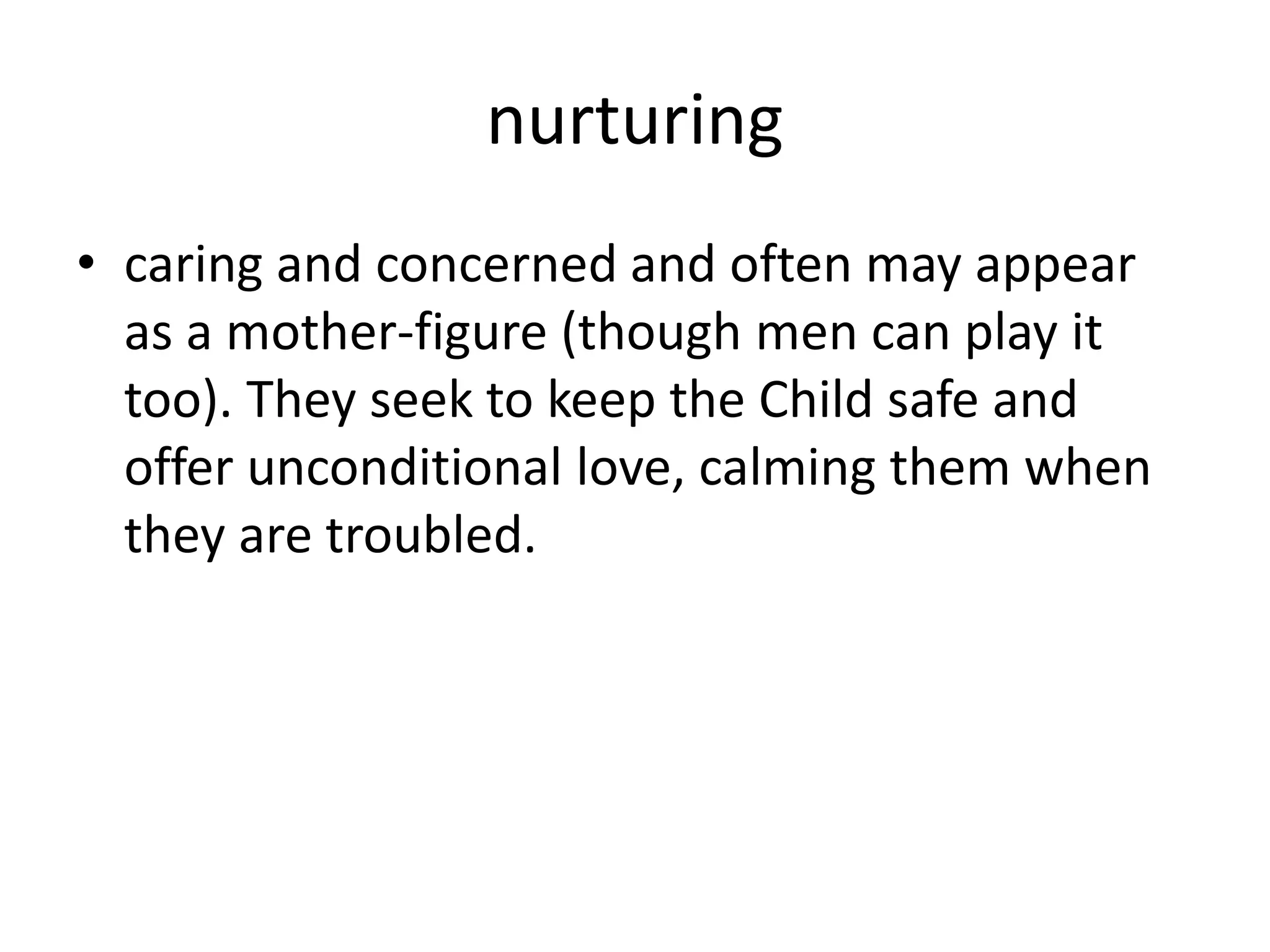 nurturing
• caring and concerned and often may appear
as a mother-figure (though men can play it
too). They seek to keep the Child safe and
offer unconditional love, calming them when
they are troubled.
 