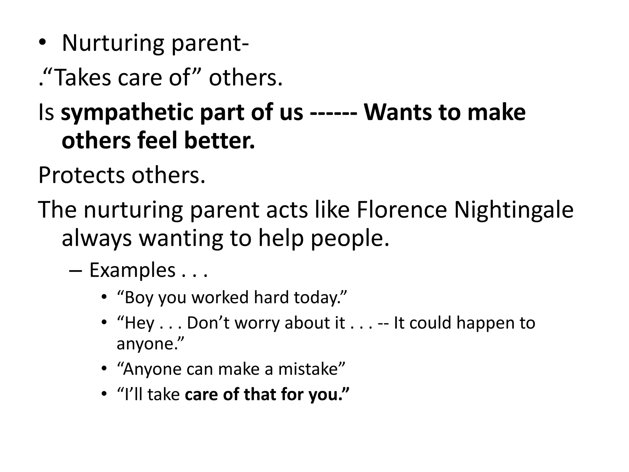 • Nurturing parent-
.“Takes care of” others.
Is sympathetic part of us ------ Wants to make
others feel better.
Protects others.
The nurturing parent acts like Florence Nightingale
always wanting to help people.
– Examples . . .
• “Boy you worked hard today.”
• “Hey . . . Don’t worry about it . . . -- It could happen to
anyone.”
• “Anyone can make a mistake”
• “I’ll take care of that for you.”
 