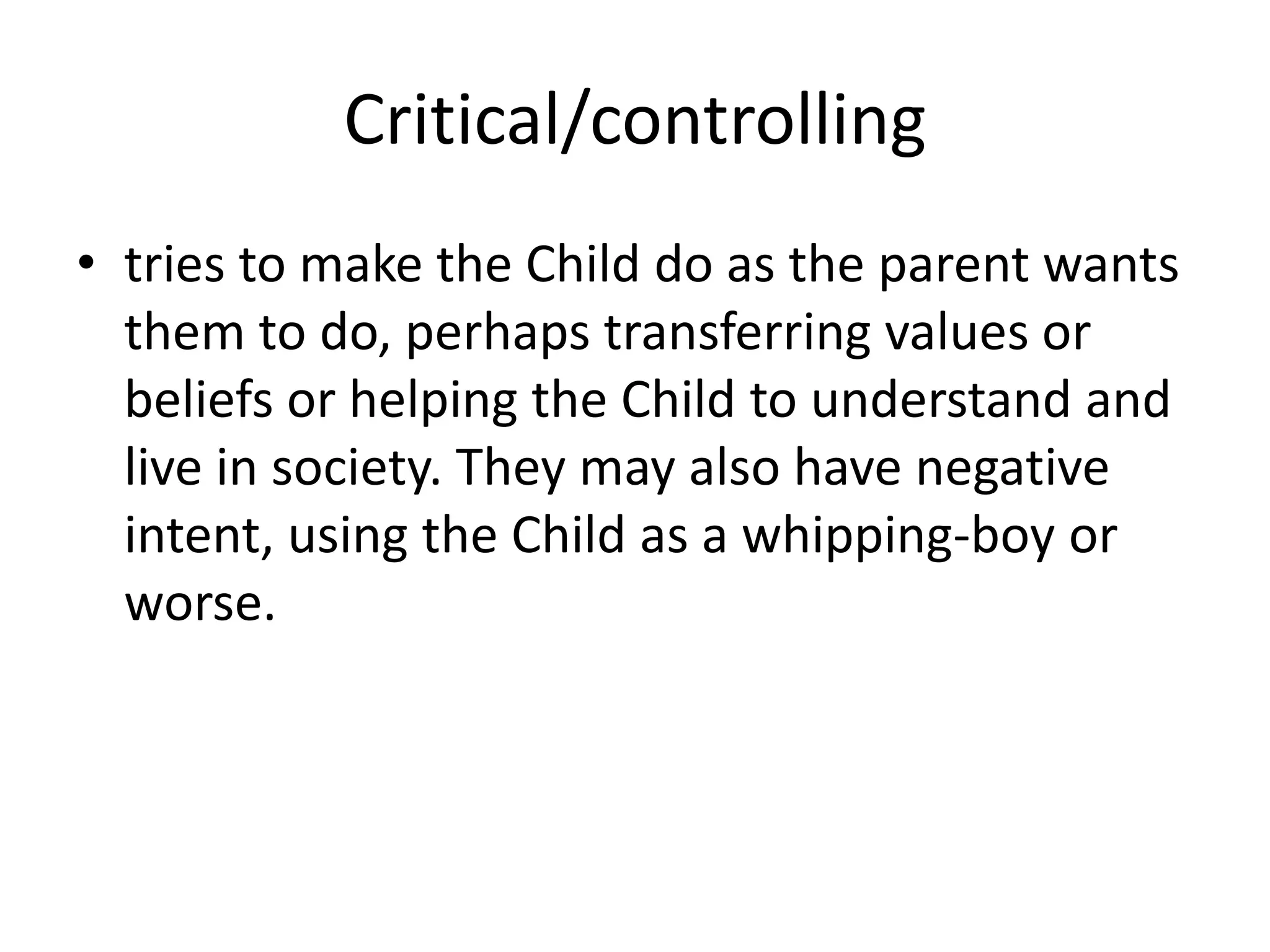 Critical/controlling
• tries to make the Child do as the parent wants
them to do, perhaps transferring values or
beliefs or helping the Child to understand and
live in society. They may also have negative
intent, using the Child as a whipping-boy or
worse.
 