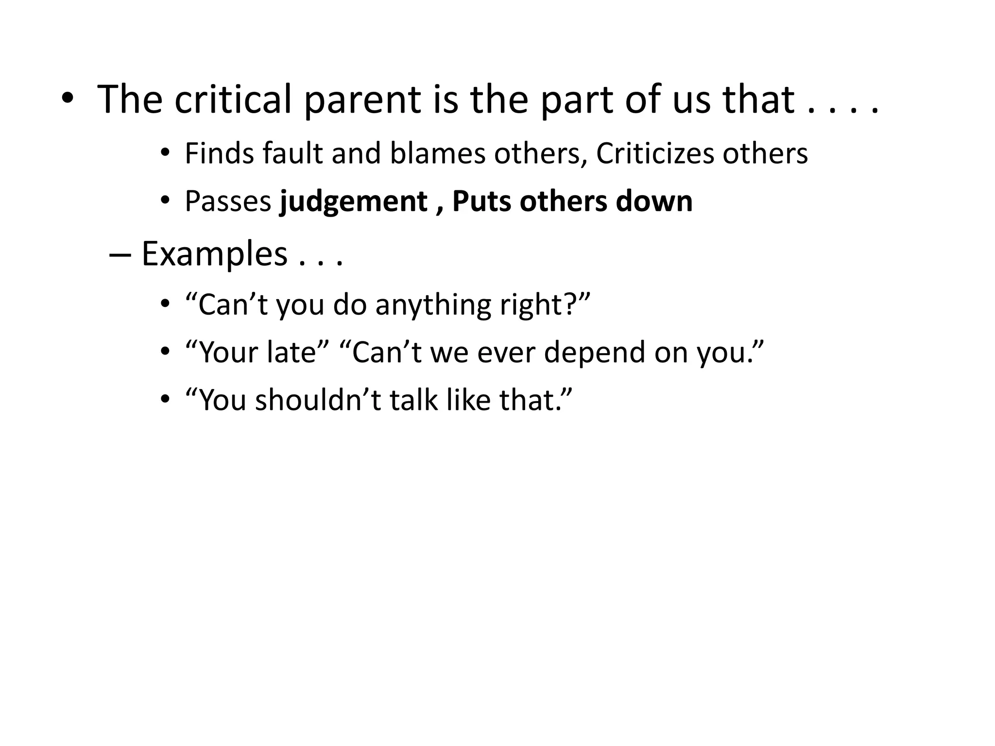 • The critical parent is the part of us that . . . .
• Finds fault and blames others, Criticizes others
• Passes judgement , Puts others down
– Examples . . .
• “Can’t you do anything right?”
• “Your late” “Can’t we ever depend on you.”
• “You shouldn’t talk like that.”
 
