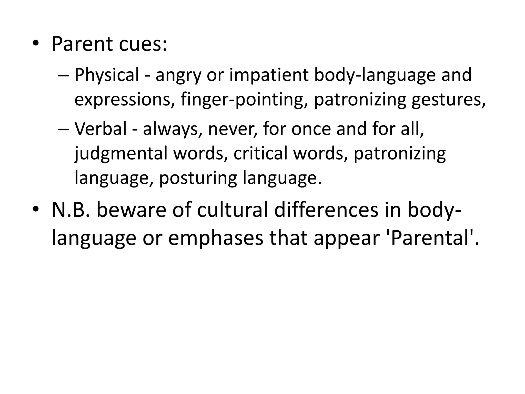 • Parent cues:
– Physical - angry or impatient body-language and
expressions, finger-pointing, patronizing gestures,
– Verbal - always, never, for once and for all,
judgmental words, critical words, patronizing
language, posturing language.
• N.B. beware of cultural differences in body-
language or emphases that appear 'Parental'.
 