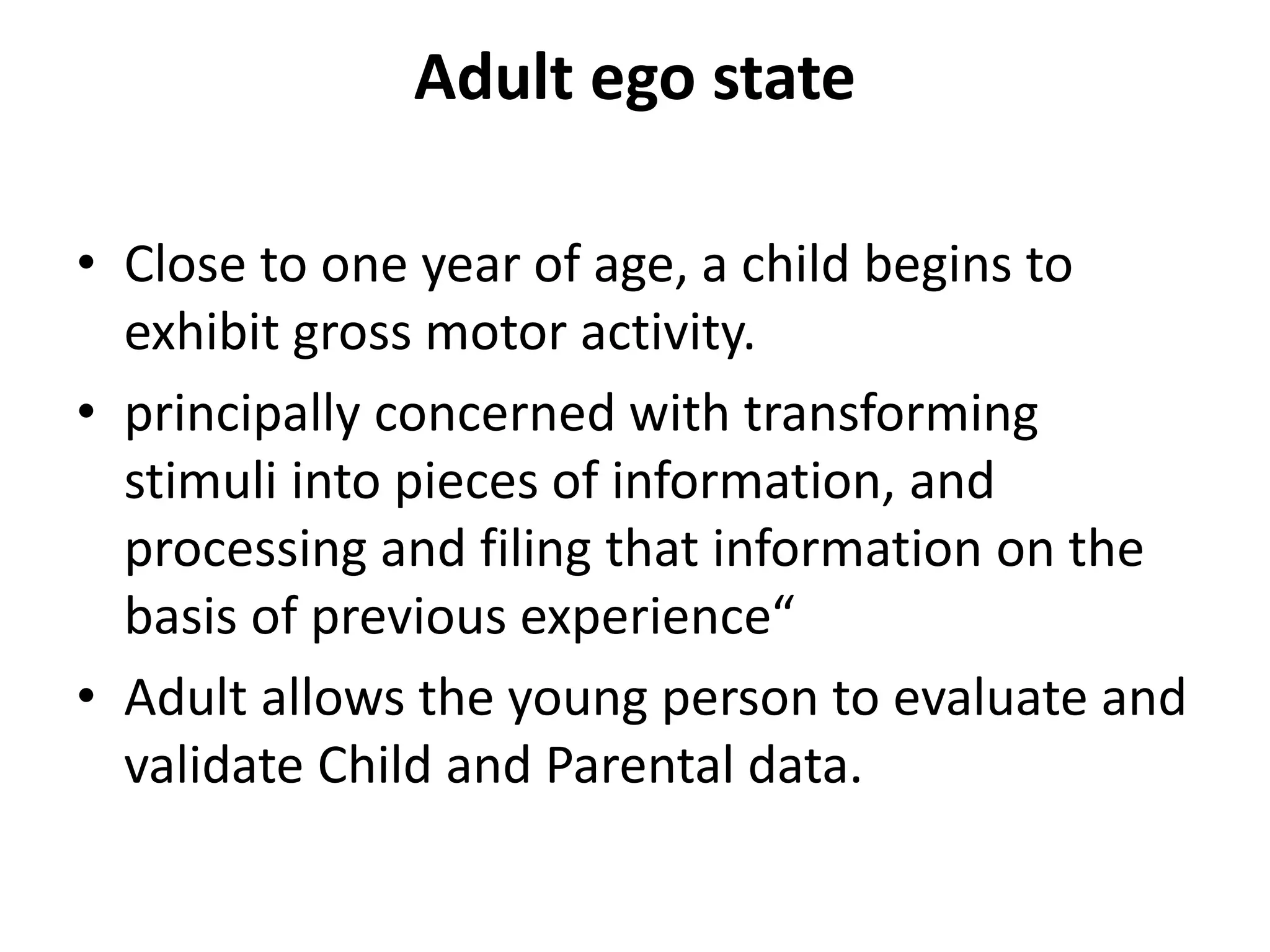 Adult ego state
• Close to one year of age, a child begins to
exhibit gross motor activity.
• principally concerned with transforming
stimuli into pieces of information, and
processing and filing that information on the
basis of previous experience“
• Adult allows the young person to evaluate and
validate Child and Parental data.
 