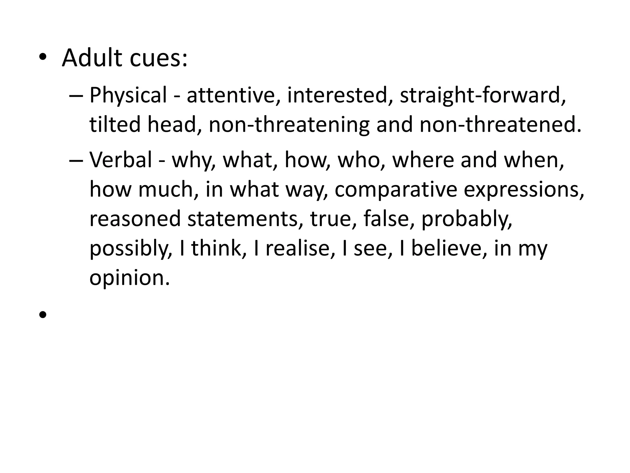 • Adult cues:
– Physical - attentive, interested, straight-forward,
tilted head, non-threatening and non-threatened.
– Verbal - why, what, how, who, where and when,
how much, in what way, comparative expressions,
reasoned statements, true, false, probably,
possibly, I think, I realise, I see, I believe, in my
opinion.
•
 