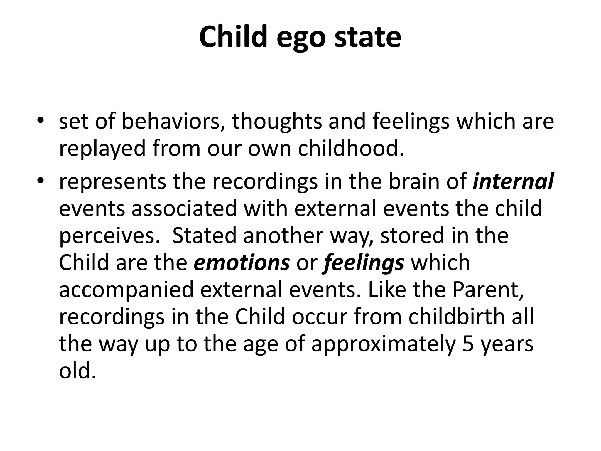 Child ego state
• set of behaviors, thoughts and feelings which are
replayed from our own childhood.
• represents the recordings in the brain of internal
events associated with external events the child
perceives. Stated another way, stored in the
Child are the emotions or feelings which
accompanied external events. Like the Parent,
recordings in the Child occur from childbirth all
the way up to the age of approximately 5 years
old.
 