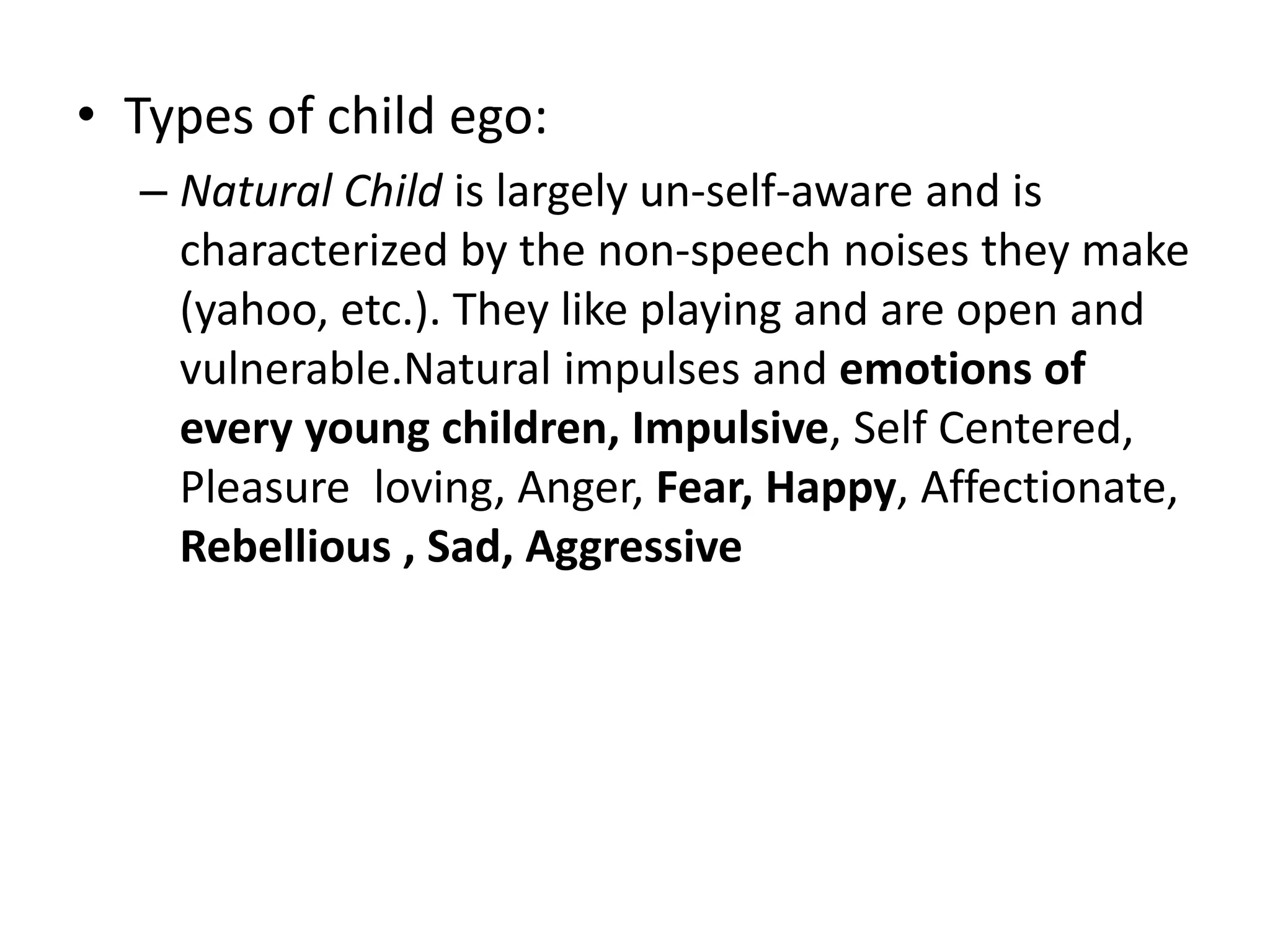• Types of child ego:
– Natural Child is largely un-self-aware and is
characterized by the non-speech noises they make
(yahoo, etc.). They like playing and are open and
vulnerable.Natural impulses and emotions of
every young children, Impulsive, Self Centered,
Pleasure loving, Anger, Fear, Happy, Affectionate,
Rebellious , Sad, Aggressive
 