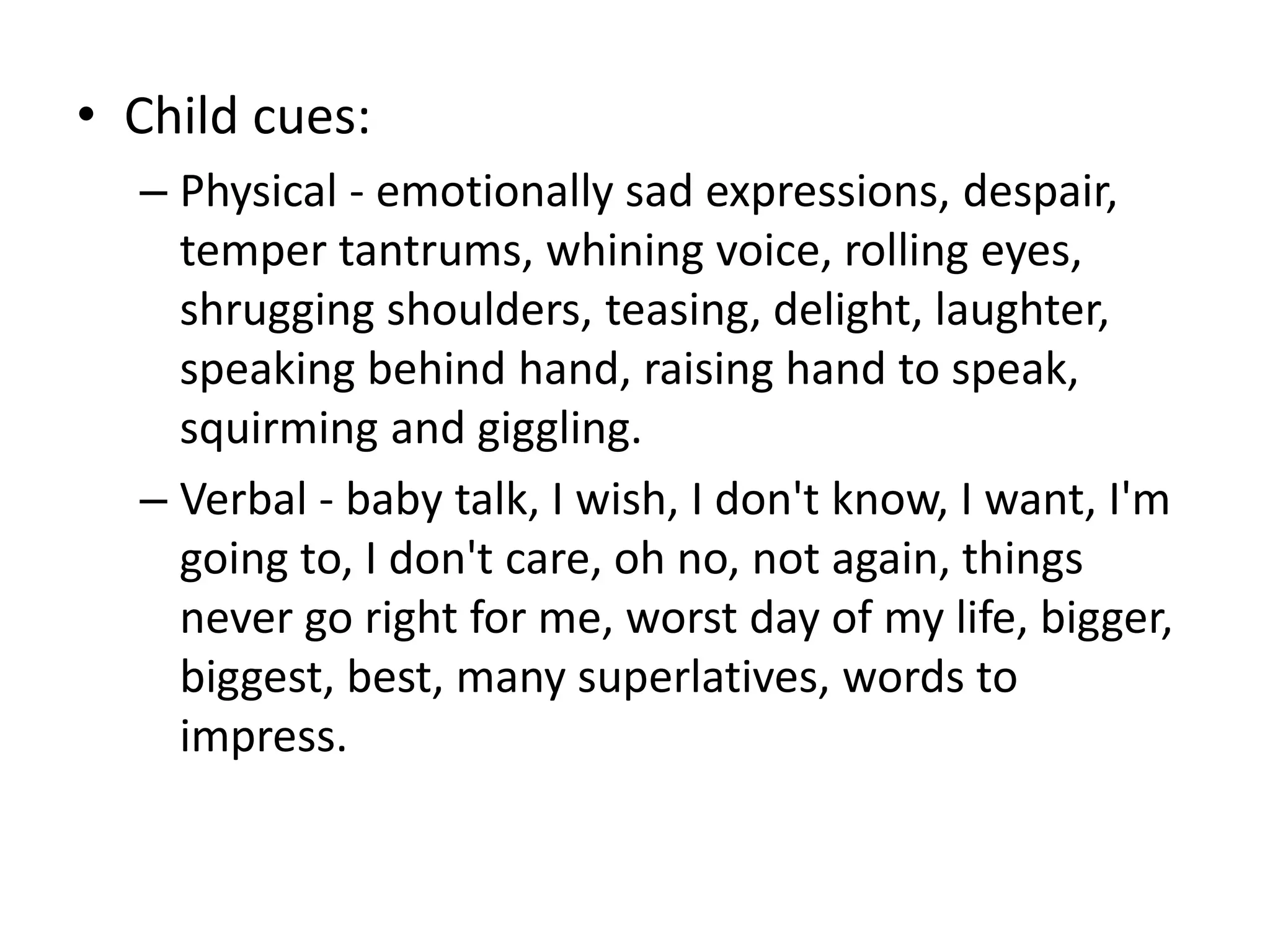 • Child cues:
– Physical - emotionally sad expressions, despair,
temper tantrums, whining voice, rolling eyes,
shrugging shoulders, teasing, delight, laughter,
speaking behind hand, raising hand to speak,
squirming and giggling.
– Verbal - baby talk, I wish, I don't know, I want, I'm
going to, I don't care, oh no, not again, things
never go right for me, worst day of my life, bigger,
biggest, best, many superlatives, words to
impress.
 