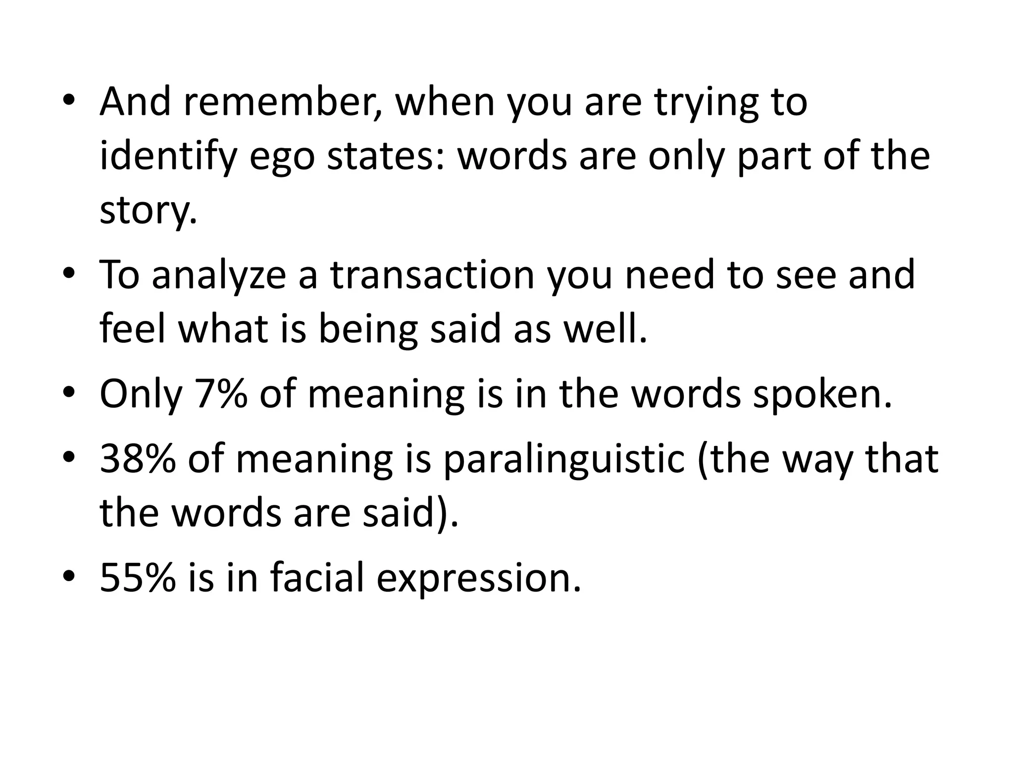 • And remember, when you are trying to
identify ego states: words are only part of the
story.
• To analyze a transaction you need to see and
feel what is being said as well.
• Only 7% of meaning is in the words spoken.
• 38% of meaning is paralinguistic (the way that
the words are said).
• 55% is in facial expression.
 