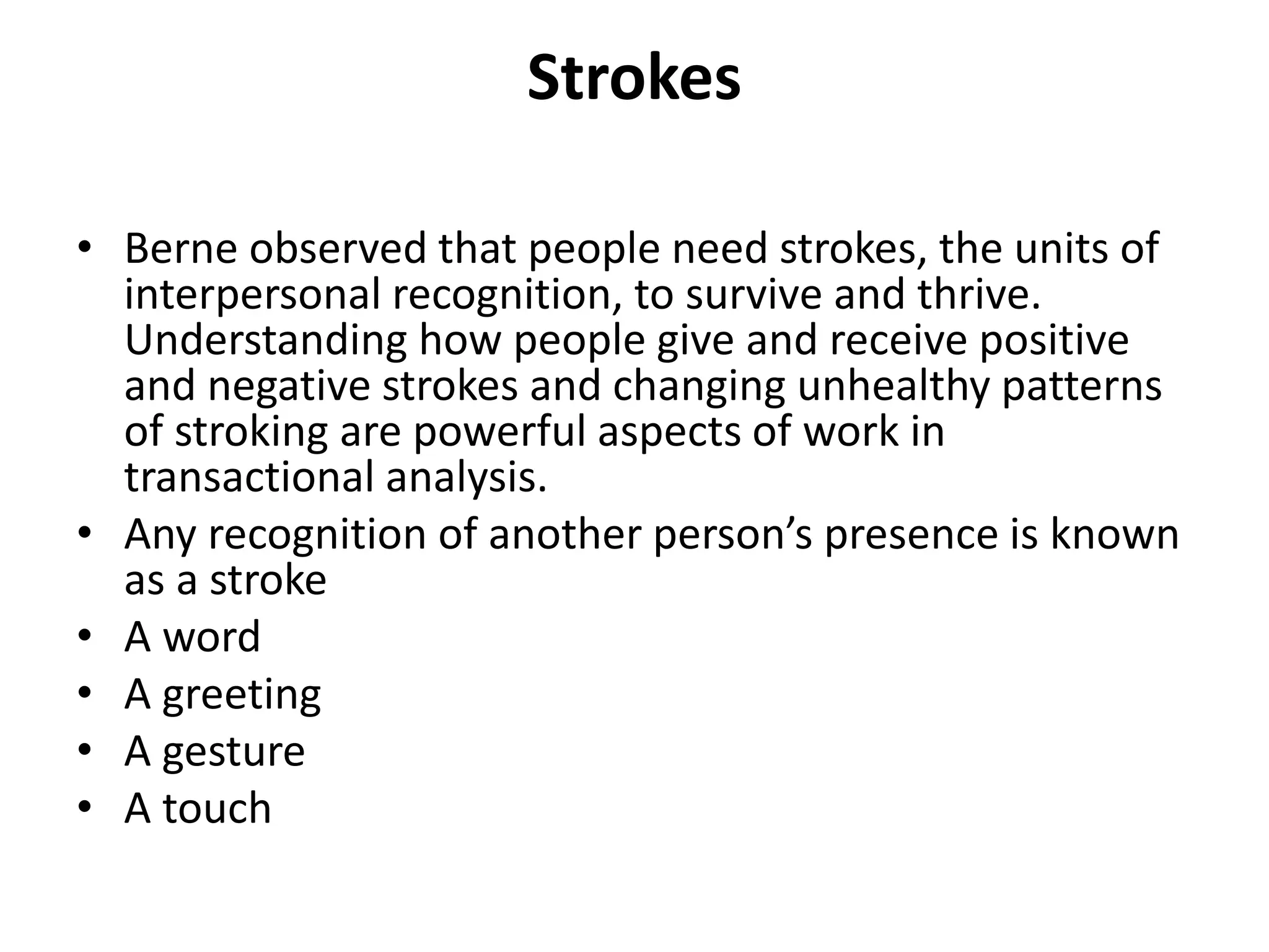 Strokes
• Berne observed that people need strokes, the units of
interpersonal recognition, to survive and thrive.
Understanding how people give and receive positive
and negative strokes and changing unhealthy patterns
of stroking are powerful aspects of work in
transactional analysis.
• Any recognition of another person’s presence is known
as a stroke
• A word
• A greeting
• A gesture
• A touch
 