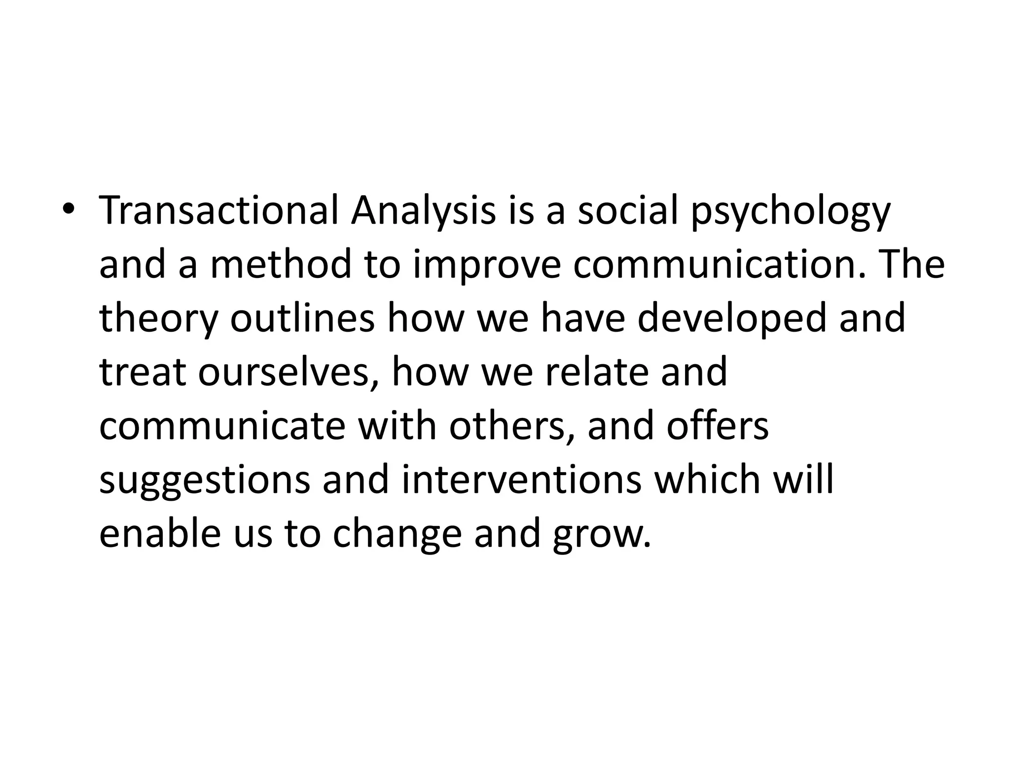 • Transactional Analysis is a social psychology
and a method to improve communication. The
theory outlines how we have developed and
treat ourselves, how we relate and
communicate with others, and offers
suggestions and interventions which will
enable us to change and grow.
 