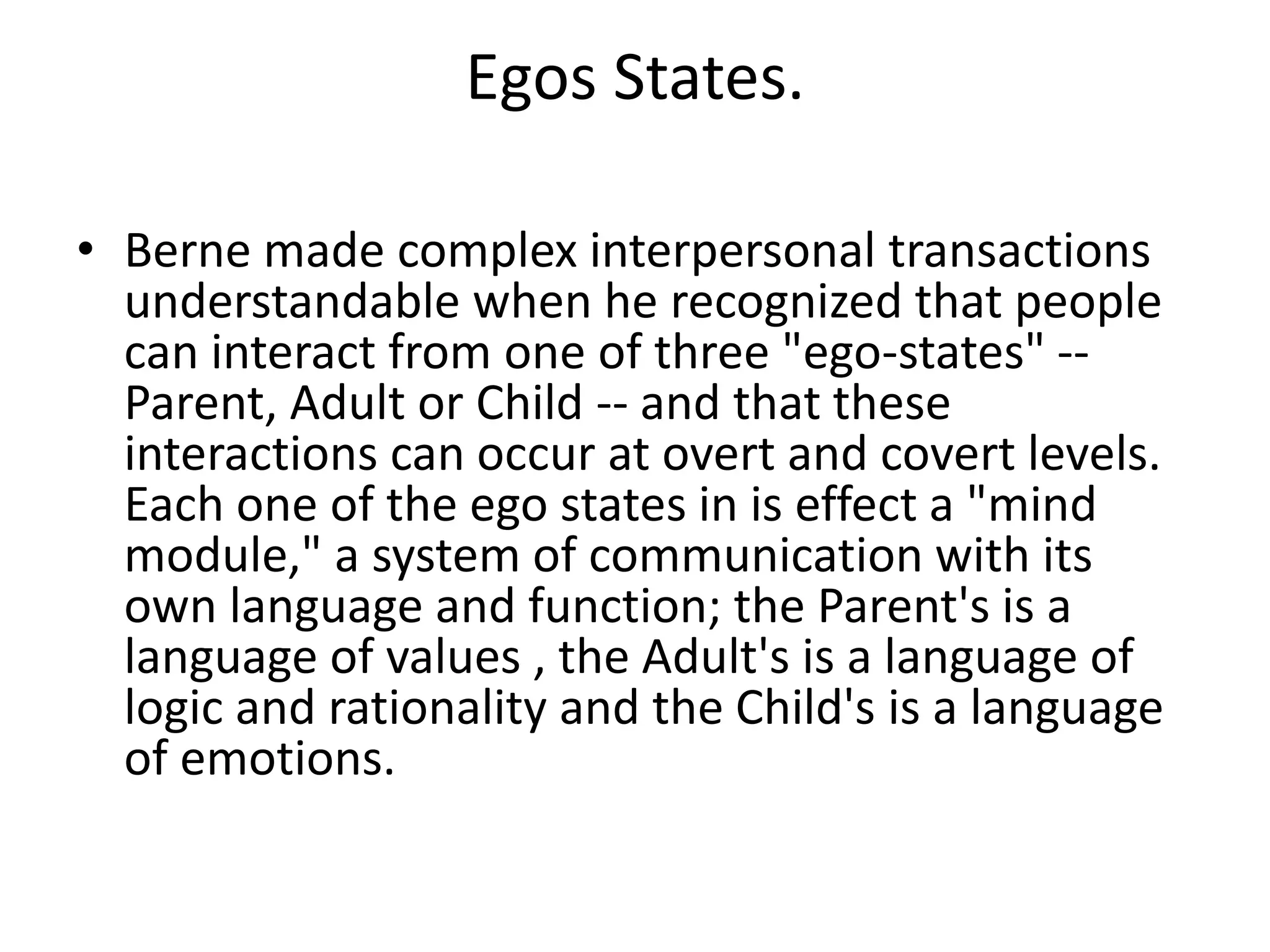 Egos States.
• Berne made complex interpersonal transactions
understandable when he recognized that people
can interact from one of three "ego-states" --
Parent, Adult or Child -- and that these
interactions can occur at overt and covert levels.
Each one of the ego states in is effect a "mind
module," a system of communication with its
own language and function; the Parent's is a
language of values , the Adult's is a language of
logic and rationality and the Child's is a language
of emotions.
 