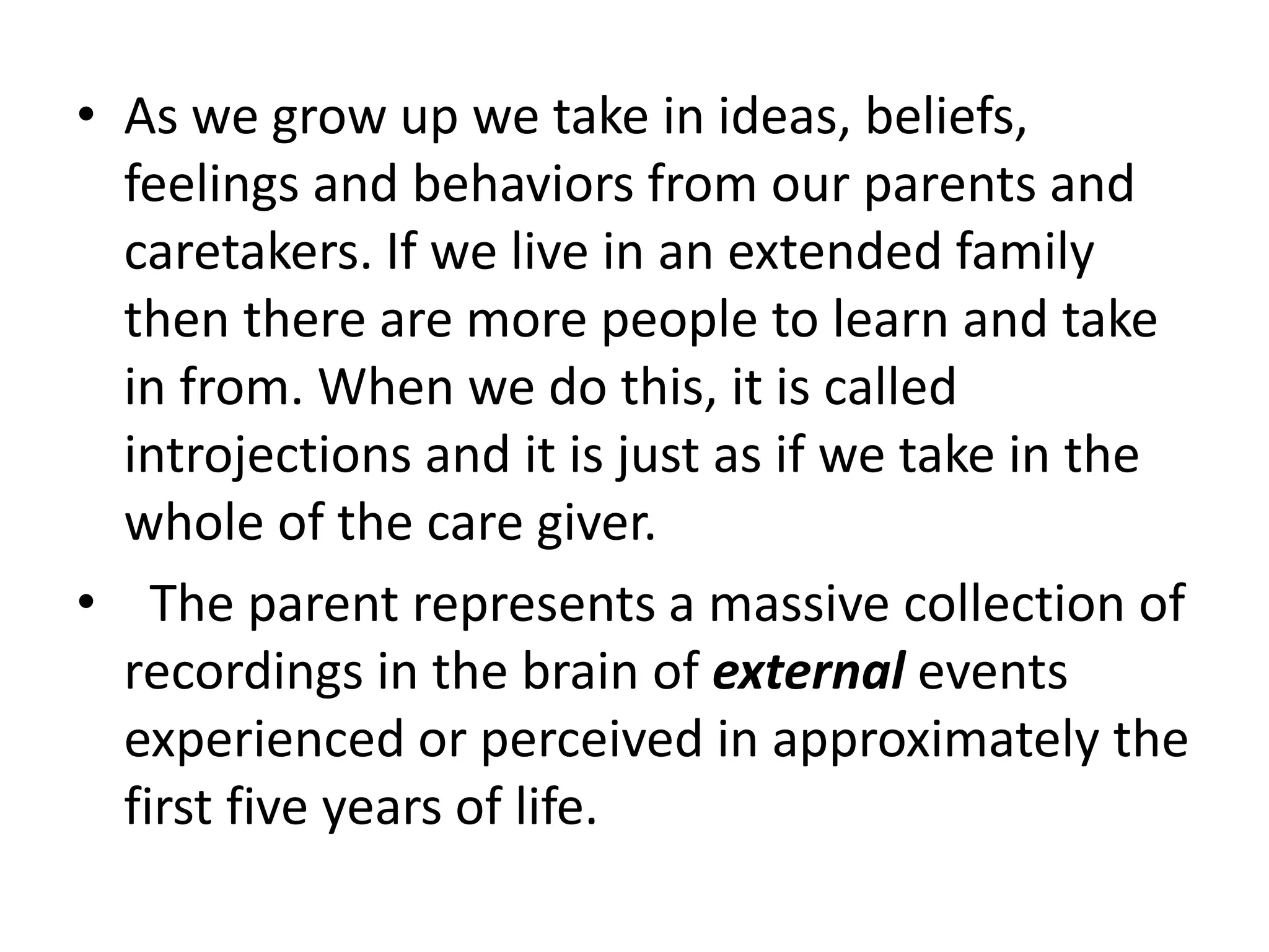 • As we grow up we take in ideas, beliefs,
feelings and behaviors from our parents and
caretakers. If we live in an extended family
then there are more people to learn and take
in from. When we do this, it is called
introjections and it is just as if we take in the
whole of the care giver.
• The parent represents a massive collection of
recordings in the brain of external events
experienced or perceived in approximately the
first five years of life.
 