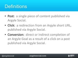 Definitions Post:  a single piece of content published via Argyle Social. Click:  a redirection from an Argyle short URL, published via Argyle Social. Conversion:  direct or indirect completion of an Argyle Goal as a result of a click on a post published via Argyle Social. 