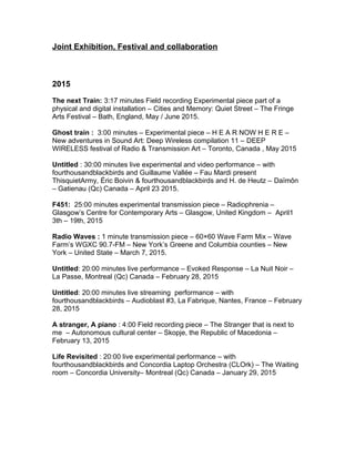 Joint Exhibition, Festival and collaboration
2015
The next Train: 3:17 minutes Field recording Experimental piece part of a
physical and digital installation – Cities and Memory: Quiet Street – The Fringe
Arts Festival – Bath, England, May / June 2015.
Ghost train : 3:00 minutes – Experimental piece – H E A R NOW H E R E –
New adventures in Sound Art: Deep Wireless compilation 11 – DEEP
WIRELESS festival of Radio & Transmission Art – Toronto, Canada , May 2015
Untitled : 30:00 minutes live experimental and video performance – with
fourthousandblackbirds and Guillaume Vallée – Fau Mardi present
ThisquietArmy, Éric Boivin & fourthousandblackbirds and H. de Heutz – Daïmôn
– Gatienau (Qc) Canada – April 23 2015.
F451: 25:00 minutes experimental transmission piece – Radiophrenia –
Glasgow’s Centre for Contemporary Arts – Glasgow, United Kingdom – April1
3th – 19th, 2015
Radio Waves : 1 minute transmission piece – 60×60 Wave Farm Mix – Wave
Farm’s WGXC 90.7-FM – New York’s Greene and Columbia counties – New
York – United State – March 7, 2015.
Untitled: 20:00 minutes live performance – Evoked Response – La Nuit Noir –
La Passe, Montreal (Qc) Canada – February 28, 2015
Untitled: 20:00 minutes live streaming performance – with
fourthousandblackbirds – Audioblast #3, La Fabrique, Nantes, France – February
28, 2015
A stranger, A piano : 4:00 Field recording piece – The Stranger that is next to
me – Autonomous cultural center – Skopje, the Republic of Macedonia –
February 13, 2015
Life Revisited : 20:00 live experimental performance – with
fourthousandblackbirds and Concordia Laptop Orchestra (CLOrk) – The Waiting
room – Concordia University– Montreal (Qc) Canada – January 29, 2015
 