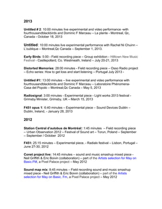 2013
Untitled # 2: 10:00 minutes live experimental and video performance -with
fourthousandblackbirds and Dominic F Marceau – La plante - Montreal, Qc,
Canada - October 18, 2013
Untitled: 10:00 minutes live experimental performance with Rachel Ni Chuinn –
L’oublique – Montreal,Qc Canada – September 1, 2013.
Early Birds: 5:00 - Field recording piece – Group exhibition - Hilltown New Music
Festival - Castlepollard, Co. Westmeath, Ireland – July 20-21, 2013
Distorted Memories: 28:00 minutes - Field recording piece – Osso Radio project
– Echo series: How to get loss and start listening – Portugal July 2013 -
Untitled #1: 13:00 minutes – live experimental and video performance with
fourthousandblackbirds and Dominic F Marceau – Laboratoire Phénomena-
Casa del Popolo – Montreal,Qc Canada – May 5, 2013
Radiosignal: 3:00 minutes - Experimental piece - Light works 2013 festival -
Grimsby Minister, Grimsby, UK – March 15, 2013
F451 opus 1: 6:40 minutes – Experimental piece – Sound Devices Dublin –
Dublin, Ireland, - January 28, 2013
2012
Station Central d’autobus de Montréal: 1:45 minutes – Field recording piece
– Urban Observation 2012 – Festival of Sound art – Torun, Poland – September
– September / October 2012
F451: 25:15 minutes – Experimental piece. - Radialx festival – Lisbon, Portugal –
June 27-30, 2012
Conet project live: 14:45 minutes – sound and music smashup mixed piece -
Neil Griffith & Eric Boivin (collaboration) – part of the Artists selection for May on
Basic.FM, a Pixel Palace project – May 2012
Sound map mix: 8:45 minutes – Field recording sound and music smashup
mixed piece - Neil Griffith & Eric Boivin (collaboration) – part of the Artists
selection for May on Basic. Fm, a Pixel Palace project – May 2012
 