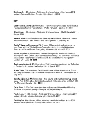 Statikpanik: 1:20 minutes – Field recording based piece – Light works 2012
festival - Grimsby Minister, Grimsby, UK – March 16,2012
2011
Gastronomie Animé: 25:00 minutes – Field recording mix piece- Yul Collective-
Future places festival/ Radio Futura – Porto, Portugal – October 21, 2011
Ghost train: 1:00 minutes – Filed recording based piece - 60x60 Canada 2011 -
August 2011
Metallic Echo: 5:15 minutes - Field recording experimental piece- AIR / EAR -
Radial Installation - San Justo - Santa Fe - Argentina – June/July 2011
Radio Y lives on Resonance FM: 1 hours 30 live radio broadcast as part of
from Gone with the Wind at Raven Row gallery in London – Yul Collective-
Resonance FM and Raven Row gallery – London, UK, - June18, 2011
Sound map mix: 8:45 minutes – Field recording sound and music smashup
mixed piece - Neil Griffith & Eric Boivin (collaboration) - Yul collective's Radio live
broadcast on Resonance FM for Gone with the wind at Raven Row gallery –
London, UK – June 18, 2011
Gastronomie Animé: 25:00 minutes – Field recording mix piece – Yul Collective
- Radio phonic creation day festival 2011 – June 4, 2011
At the Tone: 0:58 minutes – Experimental piece – New adventures in Sound
Art: Deep Wireless 8 - DEEP WIRELESS festival of Radio & Transmission Art -
May 2011
Conet project live: 14:45 minutes – live sound and music smashup mixed
piece - Neil Griffith & Eric Boivin (collaboration) - ESL radio show on CKUT 90.3
Fm, Montreal, Canada. - May 10,2011
Early Birds: 5:00 - Field recording piece – Group exhibition - Good Morning
Sunshine – Stramash gallery – Glasgow, UK - April / May 2011
Final Journey: 4:00 minutes – Field recording based piece – Light works 2011
festival -Grimsby Minister, Grimsby, UK – March 16, 2011
FloatingCry: 4:00 minutes – Field recording based piece - Light works 2011
festival-Grimsby Minister, Grimsby, UK – March 16, 2011
 