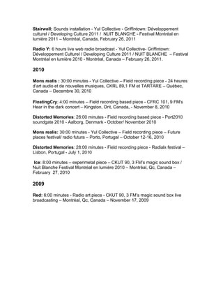 Stairwell: Sounds installation - Yul Collective - Griffintown: Développement
culturel / Developing Culture 2011 / NUIT BLANCHE - Festival Montréal en
lumière 2011 – Montréal, Canada, February 26, 2011
Radio Y: 6 hours live web radio broadcast - Yul Collective- Griffintown:
Développement Culturel / Developing Culture 2011 / NUIT BLANCHE – Festival
Montréal en lumière 2010 - Montréal, Canada – February 26, 2011.
2010
Mons realis : 30:00 minutes - Yul Collective – Field recording piece - 24 heures
d’art audio et de nouvelles musiques, CKRL 89,1 FM et TARTARE – Québec,
Canada – Decembre 30, 2010
FloatingCry: 4:00 minutes – Field recording based piece - CFRC 101, 9 FM's
Hear in the dark concert – Kingston, Ont, Canada, - November 8, 2010
Distorted Memories: 28:00 minutes - Field recording based piece - Port2010
soundgate 2010 - Aalborg, Denmark - October/ November 2010
Mons realis: 30:00 minutes - Yul Collective – Field recording piece – Future
places festival/ radio futura – Porto, Portugal – October 12-16, 2010
Distorted Memories: 28:00 minutes - Field recording piece - Radialx festival –
Lisbon, Portugal - July 1, 2010
Ice: 8:00 minutes – experimetal piece – CKUT 90, 3 FM’s magic sound box /
Nuit Blanche Festival Montréal en lumière 2010 – Montréal, Qc, Canada –
February 27, 2010
2009
Red: 6:00 minutes - Radio art piece - CKUT 90, 3 FM’s magic sound box live
broadcasting – Montréal, Qc, Canada – November 17, 2009
 