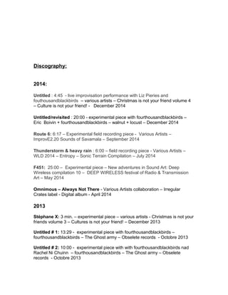 Discography:
2014:
Untitled : 4:45 - live improvisation performance with Liz Pieries and
fouthousandblackbirds – various artists – Christmas is not your friend volume 4
– Culture is not your friend! - December 2014
Untitled/revisited : 20:00 - experimental piece with fourthousandblackbirds –
Eric Boivin + fourthousandblackbirds – walnut + locust – December 2014
Route 6: 6:17 – Experimental field recording piece - Various Artists –
ImprovE2.20 Sounds of Savamala – September 2014
Thunderstorm & heavy rain : 6:00 – field recording piece - Various Artists –
WLD 2014 – Entropy – Sonic Terrain Compilation – July 2014
F451: 25:00 – Experimental piece – New adventures in Sound Art: Deep
Wireless compilation 10 – DEEP WIRELESS festival of Radio & Transmission
Art – May 2014
Omnimous – Always Not There - Various Artists collaboration – Irregular
Crates label - Digital album - April 2014
2013
Stéphane X: 3 min. – experimental piece – various artists - Christmas is not your
friends volume 3 – Cultures is not your friend! – December 2013
Untitled # 1: 13:29 - experimental piece with fourthousandblackbirds –
fourthousandblackbirds – The Ghost army – Obselete records - Octobre 2013
Untitled # 2: 10:00 - experimental piece with with fourthousandblackbirds nad
Rachel Ni Chuinn – fourthousandblackbirds – The Ghost army – Obselete
records - Octobre 2013
 