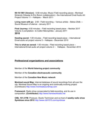 09-19-1961 (Version): 0:58 minutes -Music/ Field recording pieces - Montreal
Nintendo Orkestar & Eric Boivin (collaboration) - the International Email Audio Art
Project Volume 11 – Haltapes - March 2011
Living room with pc: 2:00 - Field recording – Various artists – Below 20db –-
Sound Museum of silence - January 2011
Final Journey: 4:00 minutes – Field recording based piece – Necktar 2017
Volume 3 compilation– le Colibri Nécrophiles - January 2011
2010
Howling secret: 1:00 minutes – Field recording based piece – International
Email audio art project volume 5 – Haltapes - December 2010
This is what we owned: 1:00 minutes - Filed recording based piece –
International Email audio art project volume 2 – Haltapes - November 2010
Professional organizations and associations
Member of the World listening project community
Member of the Canadian electroacoutic community
Member of the Canadian New Music network
Montreal sound Map: Internet database of sound recordings from all over the
city. Montreal Sound Map is an ongoing and continually evolving project
(Contributor) http://www.montrealsoundmap.com
Framework: Radio show consecrated to field-recording, and its use in
composition. (Contributor) http://www.frameworkradio.net
CIBL 101.5 FM: Producer, Studio Technician and co-host of weekly radio show
Symbiose since 2012 http://www.cibl1015.com/symbiose
 