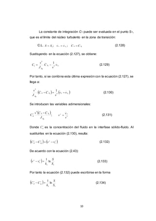 10
La constante de integración C1 puede ser evaluada en el punto S1,
que es el límite del núcleo turbulento en la zona de transición:
C.L. ;1SS  ;1zz vv  1AA CC  (2.128)
Sustituyendo en la ecuación (2.127), se obtiene:
11 *
*
1
1
zA
A
v
v
C
J
v
C
W
 (2.129)
Por tanto, si se combina esta última expresión con la ecuación (2.127), se
llega a:
   11 *
*
1
zzAA
A
vv
v
CC
J
v
W
 (2.130)
Se introducen las variables adimensionales:
 ;1
*
WA
AA
A
J
CCv
C

*
v
v
v
z

(2.131)
Donde 
AC es la concentración del fluido en la interfase sólido-fluido. Al
sustituirlas en la ecuación (2.130), resulta:
   
 11
vvCC AA (2.132)
De acuerdo con la ecuación (2.43):
 
11
1 ln
1
S
S
k
vv  
(2.133)
Por tanto la ecuación (2.132) puede escribirse en la forma
 
11
ln
1
1
S
S
k
CC AA  
(2.134)
 
