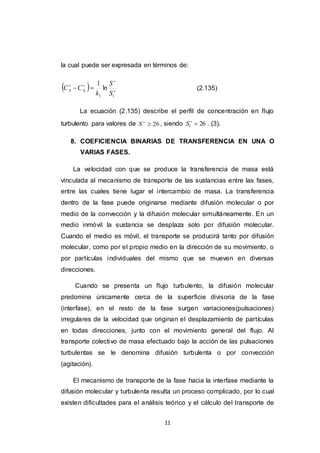 11
la cual puede ser expresada en términos de:
  



11
ln
1
1
S
S
k
CC AA (2.135)
La ecuación (2.135) describe el perfil de concentración en flujo
turbulento para valores de 26
S , siendo 261 
S . (3).
8. COEFICIENCIA BINARIAS DE TRANSFERENCIA EN UNA O
VARIAS FASES.
La velocidad con que se produce la transferencia de masa está
vinculada al mecanismo de transporte de las sustancias entre las fases,
entre las cuales tiene lugar el intercambio de masa. La transferencia
dentro de la fase puede originarse mediante difusión molecular o por
medio de la convección y la difusión molecular simultáneamente. En un
medio inmóvil la sustancia se desplaza solo por difusión molecular.
Cuando el medio es móvil, el transporte se producirá tanto por difusión
molecular, como por el propio medio en la dirección de su movimiento, o
por partículas individuales del mismo que se mueven en diversas
direcciones.
Cuando se presenta un flujo turbulento, la difusión molecular
predomina únicamente cerca de la superficie divisoria de la fase
(interfase), en el resto de la fase surgen variaciones(pulsaciones)
irregulares de la velocidad que originan el desplazamiento de partículas
en todas direcciones, junto con el movimiento general del flujo. Al
transporte colectivo de masa efectuado bajo la acción de las pulsaciones
turbulentas se le denomina difusión turbulenta o por convección
(agitación).
El mecanismo de transporte de la fase hacia la interfase mediante la
difusión molecular y turbulenta resulta un proceso complicado, por lo cual
existen dificultades para el análisis teórico y el cálculo del transporte de
 