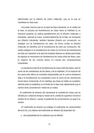 13
determinada por la difusión de orden molecular, que es la que se
manifiesta en este caso.
Se puede resumir que en el caso de flujo turbulento, en el núcleo de
la fase, el proceso de transferencia de masa hacia la interfase (o en
dirección opuesta) se realiza paralelamente por la difusión molecular y
turbulenta, además la masa, fundamentalmente de la fase, se transporta
por difusión turbulenta, también llamada difusión por convección, en
analogía con la transferencia de calor, de forma similar la difusión
molecular se identifica con la transferencia de calor por conducción. No
existe analogía en la transferencia de masa con la forma de transferencia
de calor por radiación Una serie de modelos teóricos se utilizan para tratar
de explicar el mecanismo de transferencia de masa entre las fases, pero
la mayoría de los mismos tienen en cuenta dos consideraciones
importantes:
La resistencia total de la transferencia de masa entre las fases, será la
suma de las resistencias de las fases y de la interfase. En la mayoría de
los casos esta última se considera despreciable, por lo cual la resistencia
total a la transferencia se considerará como la suma de las resistencias
de las fases únicamente. En la interfase, las fases se hallan en equilibrio;
además éste se establece en el límite de la fase más rápidamente que el
cambio de la concentración media de su núcleo.
El coeficiente de difusión (D) representa la cantidad de masa que se
difunde por unidad de tiempo a través de la unidad de superficie normal al
sentido de la difusión, cuando el gradiente de concentración es igual a la
unidad.
El coeficiente de difusión es análogo al coeficiente de conductividad
térmica (K). Los valores del coeficiente de difusión (D) dependen de:
 las propiedades de la sustancia que se difunde
 