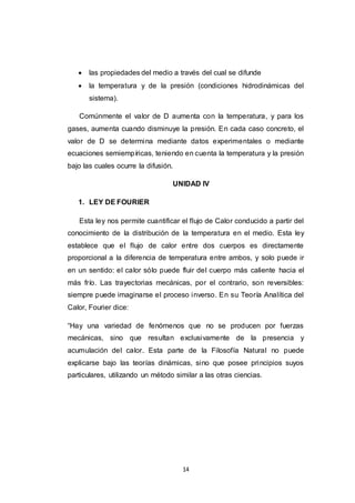 14
 las propiedades del medio a través del cual se difunde
 la temperatura y de la presión (condiciones hidrodinámicas del
sistema).
Comúnmente el valor de D aumenta con la temperatura, y para los
gases, aumenta cuando disminuye la presión. En cada caso concreto, el
valor de D se determina mediante datos experimentales o mediante
ecuaciones semiempíricas, teniendo en cuenta la temperatura y la presión
bajo las cuales ocurre la difusión.
UNIDAD IV
1. LEY DE FOURIER
Esta ley nos permite cuantificar el flujo de Calor conducido a partir del
conocimiento de la distribución de la temperatura en el medio. Esta ley
establece que el flujo de calor entre dos cuerpos es directamente
proporcional a la diferencia de temperatura entre ambos, y solo puede ir
en un sentido: el calor sólo puede fluir del cuerpo más caliente hacia el
más frío. Las trayectorias mecánicas, por el contrario, son reversibles:
siempre puede imaginarse el proceso inverso. En su Teoría Analítica del
Calor, Fourier dice:
“Hay una variedad de fenómenos que no se producen por fuerzas
mecánicas, sino que resultan exclusivamente de la presencia y
acumulación del calor. Esta parte de la Filosofía Natural no puede
explicarse bajo las teorías dinámicas, sino que posee principios suyos
particulares, utilizando un método similar a las otras ciencias.
 