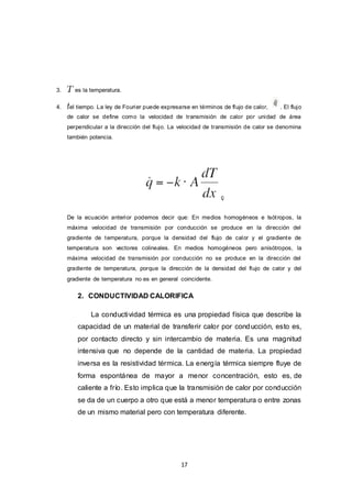 17
3. es la temperatura.
4. el tiempo. La ley de Fourier puede expresarse en términos de flujo de calor, . El flujo
de calor se define como la velocidad de transmisión de calor por unidad de área
perpendicular a la dirección del flujo. La velocidad de transmisión de calor se denomina
también potencia.
ç
De la ecuación anterior podemos decir que: En medios homogéneos e Isótropos, la
máxima velocidad de transmisión por conducción se produce en la dirección del
gradiente de temperatura, porque la densidad del flujo de calor y el gradiente de
temperatura son vectores colineales. En medios homogéneos pero anisótropos, la
máxima velocidad de transmisión por conducción no se produce en la dirección del
gradiente de temperatura, porque la dirección de la densidad del flujo de calor y del
gradiente de temperatura no es en general coincidente.
2. CONDUCTIVIDAD CALORIFICA
La conductividad térmica es una propiedad física que describe la
capacidad de un material de transferir calor por conducción, esto es,
por contacto directo y sin intercambio de materia. Es una magnitud
intensiva que no depende de la cantidad de materia. La propiedad
inversa es la resistividad térmica. La energía térmica siempre fluye de
forma espontánea de mayor a menor concentración, esto es, de
caliente a frío. Esto implica que la transmisión de calor por conducción
se da de un cuerpo a otro que está a menor temperatura o entre zonas
de un mismo material pero con temperatura diferente.
 