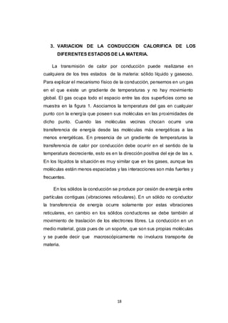 18
3. VARIACION DE LA CONDUCCION CALORIFICA DE LOS
DIFERENTES ESTADOS DE LA MATERIA.
La transmisión de calor por conducción puede realizarse en
cualquiera de los tres estados de la materia: sólido líquido y gaseoso.
Para explicar el mecanismo físico de la conducción, pensemos en un gas
en el que existe un gradiente de temperaturas y no hay movimiento
global. El gas ocupa todo el espacio entre las dos superficies como se
muestra en la figura 1. Asociamos la temperatura del gas en cualquier
punto con la energía que poseen sus moléculas en las proximidades de
dicho punto. Cuando las moléculas vecinas chocan ocurre una
transferencia de energía desde las moléculas más energéticas a las
menos energéticas. En presencia de un gradiente de temperaturas la
transferencia de calor por conducción debe ocurrir en el sentido de la
temperatura decreciente, esto es en la dirección positiva del eje de las x.
En los líquidos la situación es muy similar que en los gases, aunque las
moléculas están menos espaciadas y las interacciones son más fuertes y
frecuentes.
En los sólidos la conducción se produce por cesión de energía entre
partículas contiguas (vibraciones reticulares). En un sólido no conductor
la transferencia de energía ocurre solamente por estas vibraciones
reticulares, en cambio en los sólidos conductores se debe también al
movimiento de traslación de los electrones libres. La conducción en un
medio material, goza pues de un soporte, que son sus propias moléculas
y se puede decir que macroscópicamente no involucra transporte de
materia.
 
