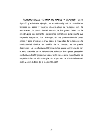 20
CONDUCTIVIDAD TÉRMICA DE GASES Y VAPORES.- En la
figura 02 y a título de ejemplo, se muestran algunas conductividades
térmicas de gases y vapores, observándose su variación con la
temperatura. La conductividad térmica de los gases crece con la
presión, pero este aumento a presiones normales es tan pequeño que
se puede despreciar. Sin embargo, en las proximidades del punto
crítico, y para presiones o muy bajas, o muy altas, la variación de la
conductividad térmica en función de la presión, no se puede
despreciar. La conductividad térmica de los gases se incrementa con
la raíz cuadrada de la temperatura absoluta. Los gases presentan
conductividades térmicas muy bajas, tanto más, cuanto más elevado es
su peso molecular. Por analogía con el proceso de la transmisión del
calor, y sobre la base de la teoría molecular.
 