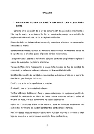 2
UNIDAD III
1. BALANCE DE MATERIA APLICADO A UNA ENVOLTURA :CONDICIONES
LIMITE
Consiste en la aplicación de la ley de conservación de cantidad de movimiento o
2da. Ley de Newton a un sistema de flujo en estado estacionario, para un fluido de
propiedades constantes que circula en régimen isotérmico.
Desarrollar la forma de la envoltura elemental y seleccionar el sistema de coordenadas
adecuado a la misma.
Identificar las Entradas y Salidas. El transporte de cantidad de movimiento a través de
la superficie de la envoltura puede originarse por dos mecanismos;
Transporte Global, debido al movimiento conjunto del fluido que permite el ingreso o
egreso de cantidad de movimiento al sistema.
Transporte Molecular o Propagación, a causa de la densidad de flujo de cantidad de
movimiento, o esfuerzos cortantes, originada por la viscosidad del fluido.
Identificar Generación. La cantidad de movimiento puede ser originada, en el elemento
de volumen, por dos tipos de fuerzas;
Presión, que actúa en la superficie de la envoltura.
Gravitación, que lo hace en todo el volumen.
Verificar el Estado de Régimen. Para el estado estacionario no existe acumulación de
cantidad de movimiento, es decir, no habrá fuerza resultante actuando sobre el
volumen de fluido, o lo que es lo mismo, no existirá aceleración.
Definir las Condiciones Límite o de Frontera. Para los balances envolventes de
cantidad de movimiento se pueden identificar tres condiciones de frontera;
Inter fase sólido-fluido: la velocidad del fluido es nula con respecto al sólido en la inter
fase, de acuerdo a la ya mencionada condición de no-deslizamiento.
 