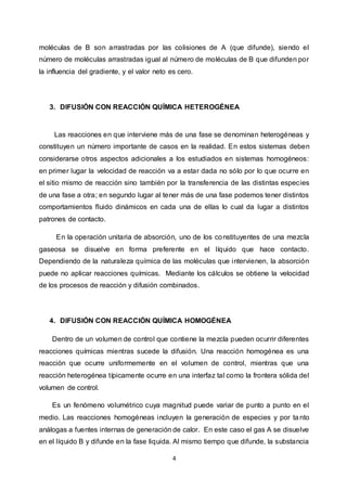 4
moléculas de B son arrastradas por las colisiones de A (que difunde), siendo el
número de moléculas arrastradas igual al número de moléculas de B que difunden por
la influencia del gradiente, y el valor neto es cero.
3. DIFUSIÓN CON REACCIÓN QUÍMICA HETEROGÉNEA
Las reacciones en que interviene más de una fase se denominan heterogéneas y
constituyen un número importante de casos en la realidad. En estos sistemas deben
considerarse otros aspectos adicionales a los estudiados en sistemas homogéneos:
en primer lugar la velocidad de reacción va a estar dada no sólo por lo que ocurre en
el sitio mismo de reacción sino también por la transferencia de las distintas especies
de una fase a otra; en segundo lugar al tener más de una fase podemos tener distintos
comportamientos fluido dinámicos en cada una de ellas lo cual da lugar a distintos
patrones de contacto.
En la operación unitaria de absorción, uno de los constituyentes de una mezcla
gaseosa se disuelve en forma preferente en el líquido que hace contacto.
Dependiendo de la naturaleza química de las moléculas que intervienen, la absorción
puede no aplicar reacciones químicas. Mediante los cálculos se obtiene la velocidad
de los procesos de reacción y difusión combinados.
4. DIFUSIÓN CON REACCIÓN QUÍMICA HOMOGÉNEA
Dentro de un volumen de control que contiene la mezcla pueden ocurrir diferentes
reacciones químicas mientras sucede la difusión. Una reacción homogénea es una
reacción que ocurre uniformemente en el volumen de control, mientras que una
reacción heterogénea típicamente ocurre en una interfaz tal como la frontera sólida del
volumen de control.
Es un fenómeno volumétrico cuya magnitud puede variar de punto a punto en el
medio. Las reacciones homogéneas incluyen la generación de especies y por ta nto
análogas a fuentes internas de generación de calor. En este caso el gas A se disuelve
en el líquido B y difunde en la fase liquida. Al mismo tiempo que difunde, la substancia
 