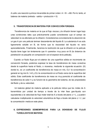 5
A sufre una reacción química irreversible de primer orden: A + B →AB. Por lo tanto, el
balance de materia (entrada - salida + producción = 0)
5. TRANSFERENCIA DE MATERIA POR CONVECCIÓN FORZADA
Transferencia de materia en la que el flujo viscoso y la difusión tienen lugar bajo
unas condiciones tales que prácticamente puede considerarse que el campo de
velocidad no es afectado por la difusión. Consideremos concretamente la absorción de
un gas A por una película laminar descendente del líquido B. La substancia A es solo
ligeramente soluble en B, de forma que la viscosidad del líquido no varía
apreciablemente. Finalmente, haremos la restricción de que la difusión en la película
líquida tiene lugar tan lentamente que A «penetra» muy poco en B (la distancia de
penetración es pequeña en comparación con el espesor de la película).
Cuando un fluido fluye por el exterior de una superficie sólida en movimiento de
convección forzada, podemos expresar la tasa de transferencia de masa conectiva
desde la superficie hasta el fluido, o viceversa, mediante la siguiente ecuación: (9)
donde kc, es un coeficiente de transferencia de masa en m/s, CL1 la concentración
general en kg mol A / m3 y CLi la concentración en el fluido cerca de la superficie del
sólido. Este coeficiente de transferencia de masa es muy parecido al coeficiente de
transferencia de calor h y es función de la geometría del sistema, de las propiedades
del fluido y de su velocidad.
Un balance global de materia aplicado a la película indica que los moles de A
transmitidos por unidad de tiempo a través de la inter fase gas-líquido son
equivalentes a la velocidad de flujo molar total de A a través del plano z = L, y pueden
calcularse multiplicando la velocidad volumétrica de flujo a través del plano z = L’ por
la concentración media en este plano.
6. EXPRESIONES SEMIEMPIRICAS PARA LA DENSIDAD DE FLUJO
TURBULENTO DE MATERIA
 