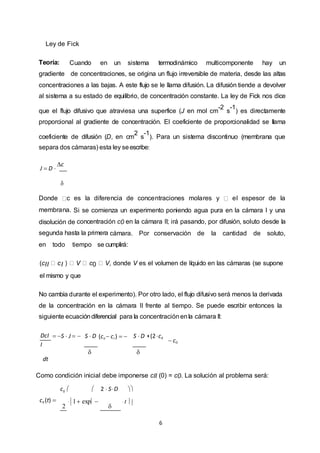 6
Ley de Fick
Teoría: Cuando en un sistema termodinámico multicomponente hay un
gradiente de concentraciones, se origina un flujo irreversible de materia, desde las altas
concentraciones a las bajas. A este flujo se le llama difusión. La difusión tiende a devolver
al sistema a su estado de equilibrio, de concentración constante. La ley de Fick nos dice
que el flujo difusivo que atraviesa una superfice (J en mol cm
-2
s
-1
) es directamente
proporcional al gradiente de concentración. El coeficiente de proporcionalidad se llama
coeficiente de difusión (D, en cm
2
s
-1
). Para un sistema discontinuo (membrana que
separa dos cámaras) esta ley seescribe:
J  D 
c

Donde c es la diferencia de concentraciones molares y el espesor de la
membrana. Si se comienza un experimento poniendo agua pura en la cámara I y una
disolución de concentración c0 en la cámara II; irá pasando, por difusión, soluto desde la
segunda hasta la primera cámara. Por conservación de la cantidad de soluto,
en todo tiempo se cumplirá:
(cII cI V c0 V, donde V es el volumen de líquido en las cámaras (se supone
el mismo y que
No cambia durante el experimento). Por otro lado, el flujo difusivo será menos la derivada
de la concentración en la cámara II frente al tiempo. Se puede escribir entonces la
siguiente ecuacióndiferencial para la concentraciónenla cámara II:
DcI
I
dt
 S  J   S  D

(cii  cI )   S  D

 (2cII
 c0
Como condición inicial debe imponerse cII (0) = c0. La solución al problema será:
c0   2  S D 
cII (t) 
2
 1 exp 

 t 
 