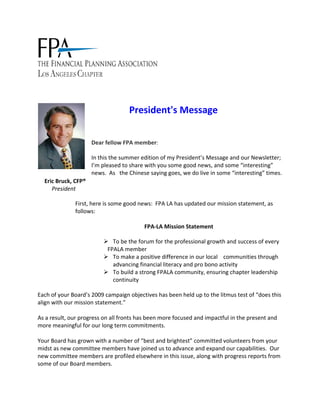  




                                          President's Message 
                           
                           

                          Dear fellow FPA member: 

                           In this the summer edition of my President’s Message and our Newsletter; 
                           I’m pleased to share with you some good news, and some “interesting” 
                           news.  As   the Chinese saying goes, we do live in some “interesting” times. 
      Eric Bruck, CFP®   
         President                
                            
                   First, here is some good news:  FPA LA has updated our mission statement, as 
                   follows:  
                    
                                                FPA‐LA Mission Statement 

                                                To be the forum for the professional growth and success of every   
                                              FPALA member  
                                                To make a positive difference in our local    communities through 
                                                advancing financial literacy and pro bono activity  
                                                To build a strong FPALA community, ensuring chapter leadership 
                                                continuity  

Each of your Board’s 2009 campaign objectives has been held up to the litmus test of “does this 
align with our mission statement.” 
 
As a result, our progress on all fronts has been more focused and impactful in the present and 
more meaningful for our long term commitments. 
 
Your Board has grown with a number of “best and brightest” committed volunteers from your 
midst as new committee members have joined us to advance and expand our capabilities.  Our 
new committee members are profiled elsewhere in this issue, along with progress reports from 
some of our Board members. 
 
 