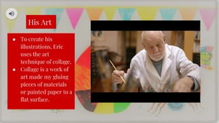 His Art
● To create his
illustrations, Eric
uses the art
technique of collage.
● Collage is a work of
art made my gluing
pieces of materials
or painted paper to a
flat surface.
 