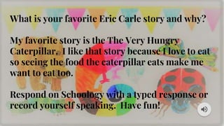 What is your favorite Eric Carle story and why?
My favorite story is the The Very Hungry
Caterpillar. I like that story because I love to eat
so seeing the food the caterpillar eats make me
want to eat too.
Respond on Schoology with a typed response or
record yourself speaking. Have fun!
 