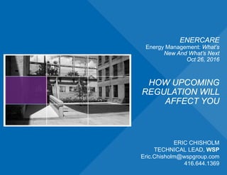 ENERCARE
Energy Management: What’s
New And What’s Next
Oct 26, 2016
HOW UPCOMING
REGULATION WILL
AFFECT YOU
ERIC CHISHOLM
TECHNICAL LEAD, WSP
Eric.Chisholm@wspgroup.com
416.644.1369
 