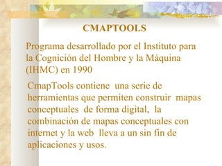CMAPTOOLS Programa desarrollado por el Instituto para la Cognición del Hombre y la Máquina (IHMC) en 1990  CmapTools contiene  una serie de herramientas que permiten construir  mapas conceptuales  de forma digital,  la combinación de mapas conceptuales con internet y la web  lleva a un sin fin de aplicaciones y usos.   