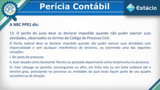 Perícia Contábil
A NBC PP01 diz:
13. O perito do juízo deve se declarar impedido quando não puder exercer suas
atividades, observados os termos do Código de Processo Civil.
O Perito Judicial deve se declarar impedido quando não puder exercer suas atividades com
imparcialidade e sem qualquer interferência de terceiros, ou ocorrendo uma das seguintes
situações:
I. for parte do processo;
II. tiver atuado como Assistente Técnico ou prestado depoimento como testemunha no processo;
III. tiver cônjuge ou parente, consanguíneo ou afim, em linha reta ou em linha colateral até o
terceiro grau, postulando no processo ou entidades da qual esses façam parte de seu quadro
societário ou de direção;
 