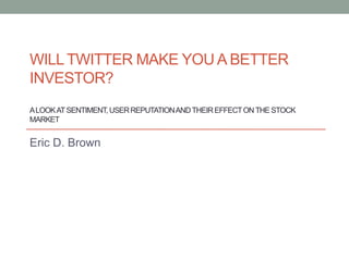WILL TWITTER MAKE YOU A BETTER
INVESTOR?
A LOOK AT SENTIMENT, USER REPUTATION AND THEIR EFFECT ON THE STOCK
MARKET


Eric D. Brown
 