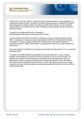 Crédit Suisse. C'est peu. Surtout, la dette de Dubaï ne présente pas de risque systémique. Il y
    a beaucoup d'argent à Dubaï. La dette de cet émirat n'est pas toxique. L'exposition de Calyon
    (Crédit Agricole) à la dette de Dubaï est inférieure à 300 millions d'euros, et celle de Natixis
    (Groupe BPCE) à 35 millions d'euros. Celle de BNP est moins localisée à Dubaï que dans le
    reste des Emirats.

    Le spectre de la faillite des Etats est un fantasme"
    Quels enseignements tirer de la crise financière à Dubaï?

    La crise de Dubaï concrétise à l'échelle d'un petit pays ce que l'on observe depuis le début
    2009 : le passage d'un risque de marché (dépréciation d'actifs liés à l'éclatement de la bulle
    financière) à un risque de défaut (difficulté de remboursement des clients, fortement en
    accélération depuis fin 2008). Dubaï illustre un changement de nature de la crise financière et
    économique.

    Ce risque de défaut à l'échelle d'un petit pays peut-il toucher d'autres pays? Y a-t-il un risque de
    faillite des Etats?

    Le spectre de la faillite des états surendettés est le dernier fantasme en vogue. Chaque
    situation est particulière et le cas de la Grèce par exemple n'a rien à voir avec Dubaï. Les
    grands pays européens ont des ressources diversifiées qui les protègent d'un risque de
    faillite pure et simple. La pression fiscale est par exemple très faible en Grèce. Par ailleurs
    des mécanismes de solidarité existent à la fois au niveau international que ce soit au niveau
    européen ou via des institutions ayant de puissantes capacités d'intervention comme le FMI ou
    la Banque Mondiale.




WEAVE / 4215330                                copyright © 2009, Argus de la presse Tous droits réservés
 