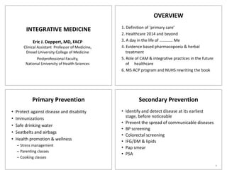 OVERVIEW
                                                    1. Definition of ‘primary care’
         INTEGRATIVE MEDICINE
                                                                                y
                                                    2. Healthcare 2014 and beyond
             Eric J. Deppert, MD, FACP              3. A day in the life of …………. Me
        Clinical Assistant Professor of Medicine,   4. Evidence based pharmacopoeia & herbal
                                                    4 E id       b d h              i    h b l
         Drexel University College of Medicine         treatment
               Postprofessional Faculty,            5. Role of CAM & integrative practices in the future
         National University of Health Sciences
                           y                           of healthcare
                                                    6. MS ACP program and NUHS rewriting the book




             Primary Prevention                              Secondary Prevention
•   Protect against disease and disability          • Identify and detect disease at its earliest
                                                       d    f    dd       d                 l
•   Immunizations                                     stage, before noticeable
                                                    • Prevent the spread of communicable diseases
•   Safe drinking water
                                                    • BP screening
•   Seatbelts and airbags
                                                    • Colorectal screening
•   Health promotion & wellness                     • IFG/DM & lipids
                                                          /
    – Stress management
                                                    • Pap smear
                                                         p
    – Parenting classes
                                                    • PSA
    – Cooking classes
                                                                                                           1
 