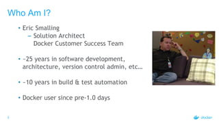 2
Who Am I?
• Eric Smalling
– Solution Architect
Docker Customer Success Team
• ~25 years in software development,
architecture, version control admin, etc…
• ~10 years in build & test automation
• Docker user since pre-1.0 days
 