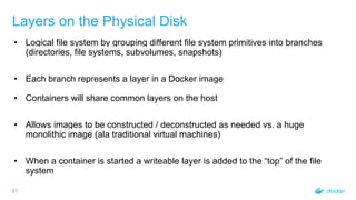 21
Layers on the Physical Disk
• Logical file system by grouping different file system primitives into branches
(directories, file systems, subvolumes, snapshots)
• Each branch represents a layer in a Docker image
• Containers will share common layers on the host
• Allows images to be constructed / deconstructed as needed vs. a huge
monolithic image (ala traditional virtual machines)
• When a container is started a writeable layer is added to the “top” of the file
system
 