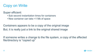 22
Copy on Write
Super efficient:
• Sub second instantiation times for containers
• New container can take <1 Mb of space
Containers appears to be a copy of the original image
But, it is really just a link to the original shared image
If someone writes a change to the file system, a copy of the affected
file/directory is “copied up”
 