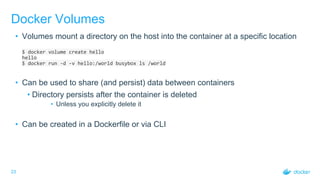 23
Docker Volumes
• Volumes mount a directory on the host into the container at a specific location
$ docker volume create hello
hello
$ docker run -d -v hello:/world busybox ls /world
• Can be used to share (and persist) data between containers
• Directory persists after the container is deleted
• Unless you explicitly delete it
• Can be created in a Dockerfile or via CLI
 