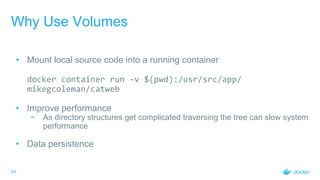 24
Why Use Volumes
• Mount local source code into a running container
docker container run -v $(pwd):/usr/src/app/
mikegcoleman/catweb
• Improve performance
− As directory structures get complicated traversing the tree can slow system
performance
• Data persistence
 