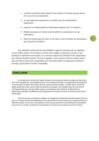 •   se limiter au domaine dans lequel ils sont experts et n’émettre que des points
                de vus qu’il leur est personnel ;

            •   en tout temps être respectueux et ne publier que des commentaires
                significatifs ;

            •   respecter la confidentialité des informations détenues liée à l’entreprise ;

            •   Prendre une pause et se relire avant de publier un commentaire ou une
                information ;

            •   Parler en connaissance de cause. C'est-à-dire, éviter d’émettre des informations          11
                qui n’ont pas été vérifiées ;



        Une entreprise ne doit pas être trop rébarbative quant à la présence de ses employés
sur les médias sociaux. D’une façon ou d’une autre, malgré les pressions exercées et une
politique de répression et de censure, il se trouvera toujours des éléments d’une organisation,
qui voudront prendre la parole. On à qu’à regarder ce qui se passe en Chine et dans certains
pays du moyen orient, pour comprendre qu’il vaut mieux placer un cadre pour contrôler le
message, que de tenter d’arrêter l’inarrêtable.



 CONCLUSION

        Le monde concurrentiel dans lequel évoluent les entreprises modernes exige que désormais,
pour être compétitives, mais également pour tout simplement exister, les organisations participent à
la conversation et deviennent actives dans les communautés virtuelles. Au XIXe siècle, Honoré de
Balzac parlait des cafés, comme étant le parlement du peuple. Les multiples lieux de rencontre et
d’échange d’idée que sont les médias sociaux, sont devenus pour l’homme du XXIe siècle ce
parlement du peuple, à la différence qu’ils regroupent les humains de tous les horizons autour de la
même table.

         Il faut vivre avec son temps et s’adapter aux exigences et aléas de la société moderne. De nos
jours, le nouveau territoire d’exploitation et le rayonnement d’une entreprise ne s’expriment plus en
kilomètre autour d’une usine, mais plutôt en mots clés qui parsèment les milliards de conversations
qui ont lieu sur la toile. Les absents et les partisans du mutisme sont voués à une mort certaine.
 