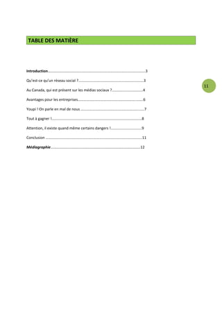 TABLE DES MATIÈRE




Introduction…………………………………………………………………………..……………..3

Qu’est-ce qu’un réseau social ?...............................................................3
                                                                                                          11
Au Canada, qui est présent sur les médias sociaux ?..............................4

Avantages pour les entreprises……………………………………………………..…….6

Youpi ! On parle en mal de nous ……………………………………………………..…..7

Tout à gagner !.......................................................................................8

Attention, il existe quand même certains dangers !..............................9

Conclusion …………………………………………………………………………………….…..11

Médiagraphie…………………………………………………………………………………..12
 