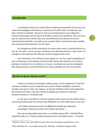 Introduction


         Le monde dans lequel nous vivons offre une pléthore de possibilité. De nos jours, les
moyens technologiques sont devenus si puissants, qu’il suffit d’avoir une idée pour que
celle-ci devienne réalisable. Qui que ce soit qui est minimalement un peu dégourdi, a
l’occasion de partager avec le reste de la planète sa vision et ses aspirations. Nous ne vivons
plus sur cette terre de la même façon que nos prédécesseurs du fait que nous avons                       11
maintenant deux identités, une réelle et une virtuelle. Celles-ci évoluent de façon parallèle,
mais ne peuvent être dissociées l’une de l’autre.

       Par analogie aux clichés empruntés à nos voisins états-uniens, on parlait encore il y a
peu, du « far web », moi je crois que maintenant nous devrions parler du « rêve virtuel » en
analogie au rêve américain afin d’illustrer toutes les opportunités à saisir.

        Pour l’entreprise, il ne suffit plus d’avoir pignon sur rue. Pour rester compétitives et
pour se démarquer, les entreprises de toutes tailles doivent être présentes sur le web et
participer activement à la vie sociale qui s’y trouve. Les absents ainsi que les mésadaptés
[des réseaux] sociaux n’auront bientôt qu’une avenue possible, soit une mort certaine.



    Qu’est-ce qu’un réseau social ?

       Il existe sur la toile d’innombrables médias sociaux. Il vient rapidement à l’esprit de
monsieur et madame tout le monde des noms comme Twitter, Wikipédia, Youtube et
Linkedin, ainsi que le « king » des réseaux, j’ai nommé, Facebook. Mais il existe également
des centaines de milliers, voire des millions de blogues qui pullulent et rayonnent
activement partout sur la planète web.

         Je crois que ce qui définit le mieux en quelques mots ce que sont les médias sociaux,
c’est la courte phrase que l’on retrouve dans Wikipédia1 (un autre média social…) que voici :

           « [les médias sociaux] recouvrent les différentes activités qui intègrent la
           technologie, l’interaction sociale, et la création de contenu. »

      Dans son ouvrage publié récemment, « Les médias sociaux 1012 », Michelle Blanc
compare le web à un « réseau mondial des beaux-frères et des belles-sœurs ». Ce qu’elle

1
    Wikipédia.- Réseau social.- [EN LIGNE] 13 octobre 2010. http://fr.wikipedia.org/wiki/Réseau_social

2
    Blanc, Michelle, M.sc.- Les médias sociaux 101.- Montréal : Les Éditions logiques, 2010.
 
